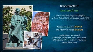 Bronchiectasis 
/bräŋ′kē ek′tə sis/ 
First original pathological description 
by René-Théophile-Hyacinthe Laennec in 1819 
Abnormal irreversibly dilated 
and often thick-walled bronchi 
! 
resulting from a variety of 
pathologic process that cause destruction 
of the bronchial wall and its surrounding 
supporting tissues 
 