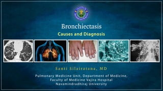 Bronchiectasis 
Causes and Diagnosis 
S a n t i S i l a i r a t a n a , M D 
Pulmonar y Medicine Uni t , Depar tment of Medicine, 
Facul ty of Medicine Vaj i ra Hospi tal 
Navamindradhiraj Unive r s i ty 
 