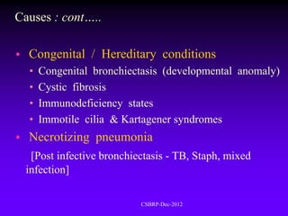 Causes : cont…..

   Congenital / Hereditary conditions
    •   Congenital bronchiectasis (developmental anomaly)
    •   Cystic fibrosis
    •   Immunodeficiency states
    •   Immotile cilia & Kartagener syndromes
   Necrotizing pneumonia
     [Post infective bronchiectasis - TB, Staph, mixed
    infection]

                             CSBRP-Dec-2012
 
