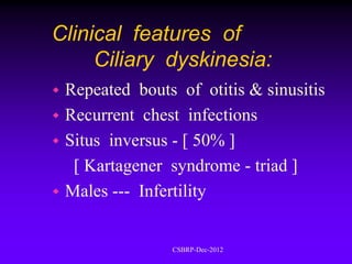 Clinical features of
     Ciliary dyskinesia:
 Repeated bouts of otitis & sinusitis
 Recurrent chest infections
 Situs inversus - [ 50% ]
   [ Kartagener syndrome - triad ]
 Males --- Infertility


                CSBRP-Dec-2012
 