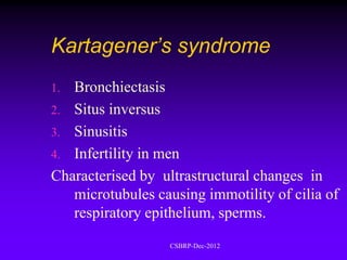 Kartagener’s syndrome
1. Bronchiectasis
2. Situs inversus
3. Sinusitis
4. Infertility in men
Characterised by ultrastructural changes in
   microtubules causing immotility of cilia of
   respiratory epithelium, sperms.
                   CSBRP-Dec-2012
 