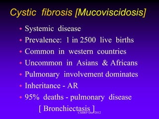Cystic fibrosis [Mucoviscidosis]
   Systemic disease
   Prevalence: 1 in 2500 live births
   Common in western countries
   Uncommon in Asians & Africans
   Pulmonary involvement dominates
   Inheritance - AR
   95% deaths - pulmonary disease
        [ Bronchiectasis ]
                   CSBRP-Dec-2012
 