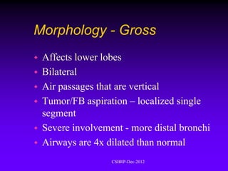 Morphology - Gross
   Affects lower lobes
   Bilateral
   Air passages that are vertical
   Tumor/FB aspiration – localized single
    segment
   Severe involvement - more distal bronchi
   Airways are 4x dilated than normal
                    CSBRP-Dec-2012
 