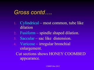 Gross contd….
1. Cylindrical – most common, tube like
   dilation
2. Fusiform – spindle shaped dilation.
3. Saccular – sac like distension.
4. Varicose – irregular bronchial
   enlargement.
 Cut sections shows HONEY COOMBED
   appearance.
                 CSBRP-Dec-2012
 