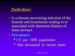 Definition:
 Is a chronic necrotising infection of the
  bronchi and bronchioles leading to or
  associated with abnormal dilation of
  these airways.
 Prevalence:
   * 1.5 per 1000 population
   * Has decreased in recent times
                   CSBRP-Dec-2012
 
