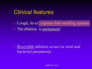 Clinical features
   Cough, fever, copious foul smelling sputum
   The dilation is permanent.



   Reversible dilation occurs in viral and
    bacterial pneumonia.


                     CSBRP-Dec-2012
 