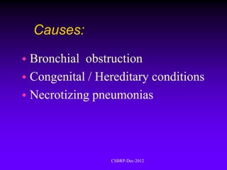 Causes:

 Bronchial obstruction
 Congenital / Hereditary conditions
 Necrotizing pneumonias




                 CSBRP-Dec-2012
 