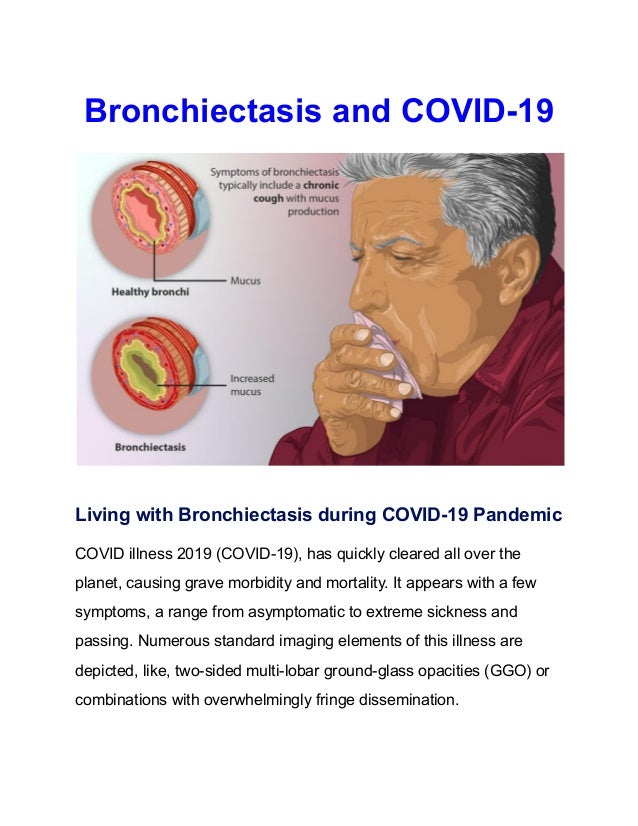 Bronchiectasis and COVID-19
Living with Bronchiectasis during COVID-19 Pandemic
COVID illness 2019 (COVID-19), has quickly cleared all over the
planet, causing grave morbidity and mortality. It appears with a few
symptoms, a range from asymptomatic to extreme sickness and
passing. Numerous standard imaging elements of this illness are
depicted, like, two-sided multi-lobar ground-glass opacities (GGO) or
combinations with overwhelmingly fringe dissemination.
 