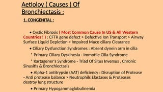 Aetioloy ( Causes ) Of
Bronchiectasis :
1. CONGENITAL :
• Cystic Fibrosis ( Most Common Cause In US & All Western
Countries ! ) : CFTR gene defect > Defective Ion Transport > Airway
Surface Liquid Depletion > Impaired Muco ciliary Clearance
• Ciliary Dysfunction Syndromes : Absent dynein arm in cilia
* Primary Ciliary Dyskinesia - Immotile Cilia Syndrome
* Kartagener's Syndrome - Triad Of Situs Inversus , Chronic
Sinusitis & Bronchiectasis
• Alpha-1 antitrypsin (AAT) deficiency : Disruption of Protease
- Anti protease balance > Neutrophils Elastases & Proteases
destroy lung structure
• Primary Hypogammaglobulinemia
 