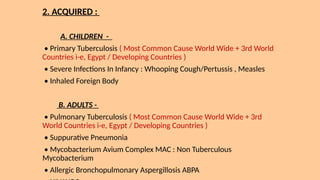 2. ACQUIRED :
A. CHILDREN -
• Primary Tuberculosis ( Most Common Cause World Wide + 3rd World
Countries i-e, Egypt / Developing Countries )
• Severe Infections In Infancy : Whooping Cough/Pertussis , Measles
• Inhaled Foreign Body
B. ADULTS -
• Pulmonary Tuberculosis ( Most Common Cause World Wide + 3rd
World Countries i-e, Egypt / Developing Countries )
• Suppurative Pneumonia
• Mycobacterium Avium Complex MAC : Non Tuberculous
Mycobacterium
• Allergic Bronchopulmonary Aspergillosis ABPA
 
