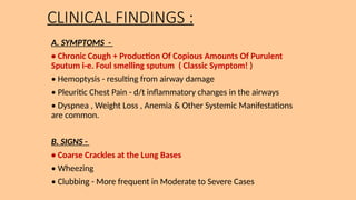 CLINICAL FINDINGS :
A. SYMPTOMS -
• Chronic Cough + Production Of Copious Amounts Of Purulent
Sputum i-e. Foul smelling sputum ( Classic Symptom! )
• Hemoptysis - resulting from airway damage
• Pleuritic Chest Pain - d/t inflammatory changes in the airways
• Dyspnea , Weight Loss , Anemia & Other Systemic Manifestations
are common.
B. SIGNS -
• Coarse Crackles at the Lung Bases
• Wheezing
• Clubbing - More frequent in Moderate to Severe Cases
 