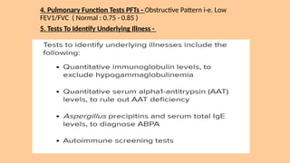 4. Pulmonary Function Tests PFTs - Obstructive Pattern i-e. Low
FEV1/FVC ( Normal : 0.75 - 0.85 )
5. Tests To Identify Underlying Illness -
 