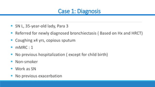 Case 1: Diagnosis
 SN L, 35-year-old lady, Para 3
 Referred for newly diagnosed bronchiectasis ( Based on Hx and HRCT)
 Coughing x4 yrs, copious sputum
 mMRC : 1
 No previous hospitalization ( except for child birth)
 Non-smoker
 Work as SN
 No previous exacerbation
 