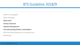BTS Guideline 2018/9
Hill et al. Thorax2019;74 (Suppl 1):1–69
Whom to investigate?
What radiology?
What tests?
Airways clearance
Stepwise Management
The Deteriorating Patient / exacerbation
Who should be followed up in secondary care
Monitoring
 