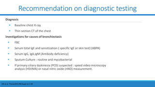 Recommendation on diagnostic testing
Diagnosis
 Baseline chest X-ray
 Thin section CT of the chest
investigations for causes of bronchiectasis
 FBC
 Serum total IgE and sensitization ( specific IgE or skin test) (ABPA)
 Serum IgG, IgA,IgM (Antibody deficiency)
 Sputum Culture : routine and mycobacterial
 If primary ciliary dyskinesia (PCD) suspected : speed video microscopy
analysis (HSVMA) or nasal nitric oxide (nNO) measurement.
Hill et al. Thorax2019;74 (Suppl 1):1–69
 