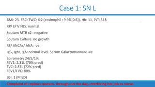 Case 1: SN L
BMI: 23. FBC: TWC; 6.2 (eosinophil : 9.9%[0.6]), Hb: 11, PLT: 318
RP/ LFT/ FBS: normal
Sputum MTB x2 : negative
Sputum Culture: no growth
RF/ ANCAs/ ANA: -ve
IgG, IgM, IgA: normal level. Serum Galactomannan: -ve
Spirometry 24/5/19:
FEV1: 2.31L (70% pred)
FVC: 2.87L (72% pred)
FEV1/FVC: 80%
BSI: 1 (MILD)
Complaint of copious sputum, through out the day, interfering her job as nurse.
 
