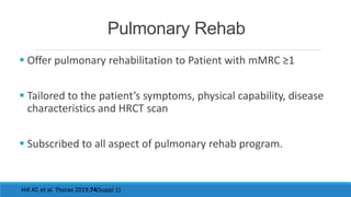 Pulmonary Rehab
 Offer pulmonary rehabilitation to Patient with mMRC ≥1
 Tailored to the patient’s symptoms, physical capability, disease
characteristics and HRCT scan
 Subscribed to all aspect of pulmonary rehab program.
Hill AT, et al. Thorax 2019;74(Suppl 1)
 