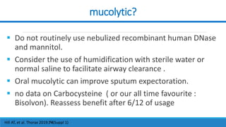 mucolytic?
Hill AT, et al. Thorax 2019;74(Suppl 1)
 Do not routinely use nebulized recombinant human DNase
and mannitol.
 Consider the use of humidification with sterile water or
normal saline to facilitate airway clearance .
 Oral mucolytic can improve sputum expectoration.
 no data on Carbocysteine ( or our all time favourite :
Bisolvon). Reassess benefit after 6/12 of usage
 