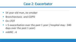 Case 2: Exacerbator
 54 year old man, ex-smoker
 Bronchiectasis and COPD
 On LTOT
 > 5 exacerbation over the past 1 year ( hospital stay : 340
days over the past 1 year)
 mMRC : 4
 