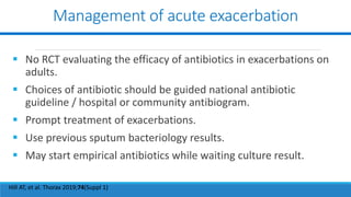 Management of acute exacerbation
 No RCT evaluating the efficacy of antibiotics in exacerbations on
adults.
 Choices of antibiotic should be guided national antibiotic
guideline / hospital or community antibiogram.
 Prompt treatment of exacerbations.
 Use previous sputum bacteriology results.
 May start empirical antibiotics while waiting culture result.
Hill AT, et al. Thorax 2019;74(Suppl 1)
 