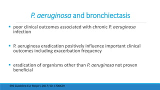P. aeruginosa and bronchiectasis
 poor clinical outcomes associated with chronic P. aeruginosa
infection
 P. aeruginosa eradication positively influence important clinical
outcomes including exacerbation frequency
 eradication of organisms other than P. aeruginosa not proven
beneficial
ERS Guideline.Eur Respir J 2017; 50: 1700629
 