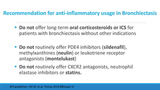 Recommendation for anti-inflammatory usage in Bronchiectasis
 Do not offer long-term oral corticosteroids or ICS for
patients with bronchiectasis without other indications
 Do not routinely offer PDE4 inhibitors (sildenafil),
methylxanthines (neulin) or leukotriene receptor
antagonists (montelukast)
 Do not routinely offer CXCR2 antagonists, neutrophil
elastase inhibitors or statins.
BTS guidelines .Hill AT, et al. Thorax 2019;74(Suppl 1)
 