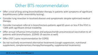 Other BTS recommendation
 Offer a trial of long-acting bronchodilator therapy in patients with symptoms of significant
breathlessness (after reversibility testing) .
 Consider lung resection in localized disease and symptomatic despite optimized medical
therapy.
 Consider transplant referral in bronchiectasis patients aged 65 years or less if the FEV1 is
<30% with significant clinical instability
 Offer annual influenza immunization and polysaccharide pneumococcal vaccination to all
patients with bronchiectasis. (COVID 19 vaccine as well)
 Offer LTOT ( same recommendation for COPD)
 Do not routinely recommend alternative treatments (cough suppression, nutritional
supplement, complementary therapy/homeopathy, supplemental treatments)
Hill AT, et al. Thorax 2019;74(Suppl 1)
 