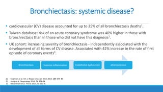 Bronchiectasis: systemic disease?
 cardiovascular (CV) disease accounted for up to 25% of all bronchiectasis deaths1.
 Taiwan database: risk of an acute coronary syndrome was 40% higher in those with
bronchiectasis than in those who did not have this diagnosis2.
 UK cohort: increasing severity of bronchiectasis - independently associated with the
development of all forms of CV disease. Associated with 42% increase in the rate of first
episode of coronary events3.
1) Chalmers et al. Am. J. Respir. Crit. Care Med. 2014; 189: 576–85
2) Hung et al . Respirology 2018; 23: 828–34
3) Navaratnam et al. Thorax 2017; 72: 161–6.
Bronchiectasis Systemic inflammation Endothelial dysfunction atherosclerosis
 
