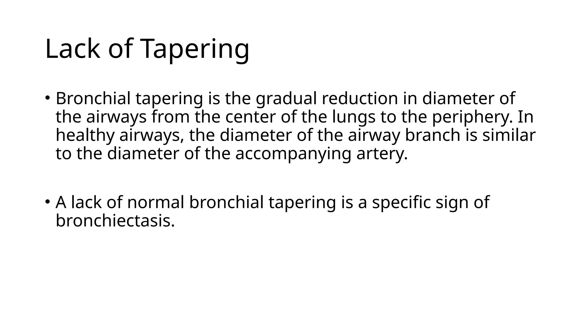 Lack of Tapering
• Bronchial tapering is the gradual reduction in diameter of
the airways from the center of the lungs to the periphery. In
healthy airways, the diameter of the airway branch is similar
to the diameter of the accompanying artery.
• A lack of normal bronchial tapering is a specific sign of
bronchiectasis.
 