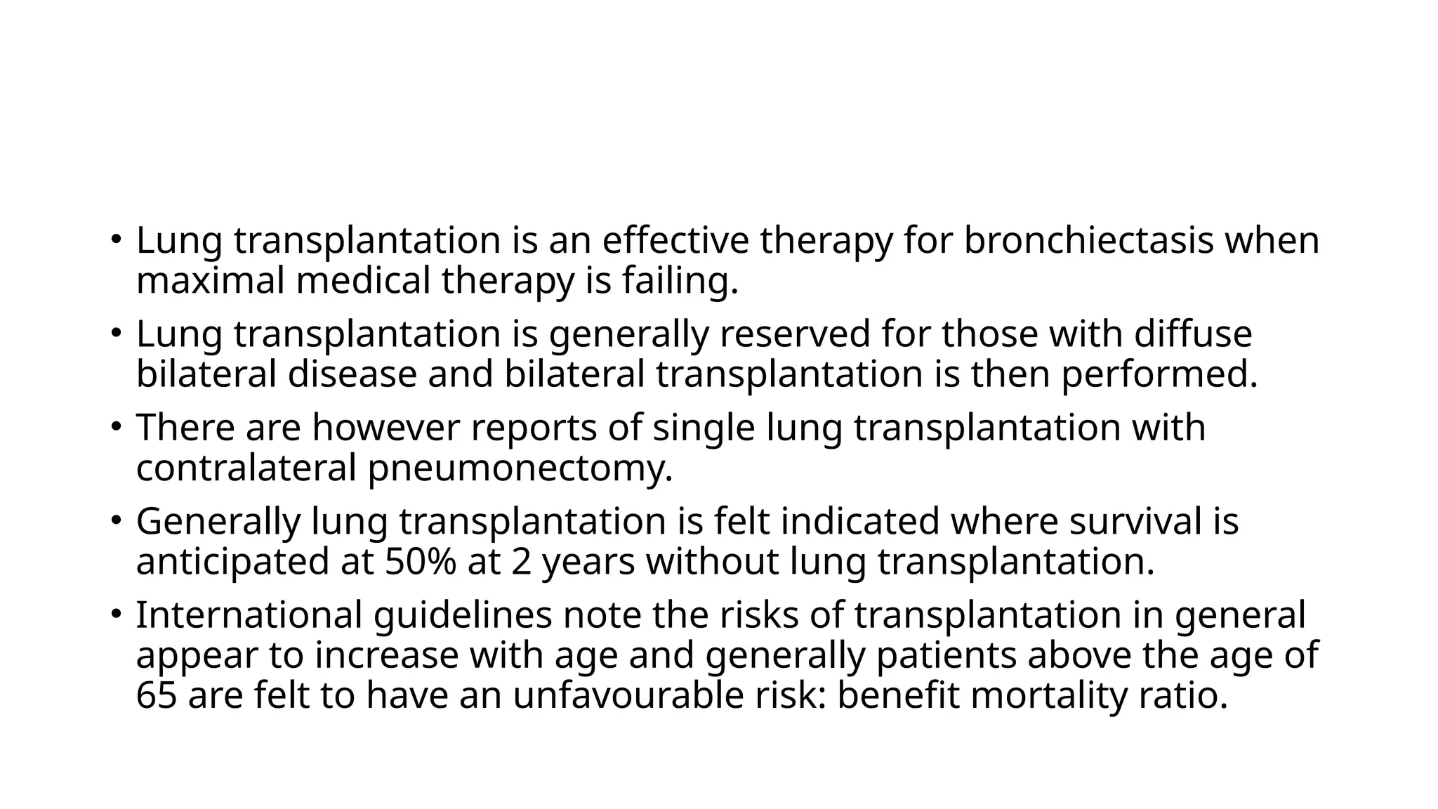 • Lung transplantation is an effective therapy for bronchiectasis when
maximal medical therapy is failing.
• Lung transplantation is generally reserved for those with diffuse
bilateral disease and bilateral transplantation is then performed.
• There are however reports of single lung transplantation with
contralateral pneumonectomy.
• Generally lung transplantation is felt indicated where survival is
anticipated at 50% at 2 years without lung transplantation.
• International guidelines note the risks of transplantation in general
appear to increase with age and generally patients above the age of
65 are felt to have an unfavourable risk: benefit mortality ratio.
 