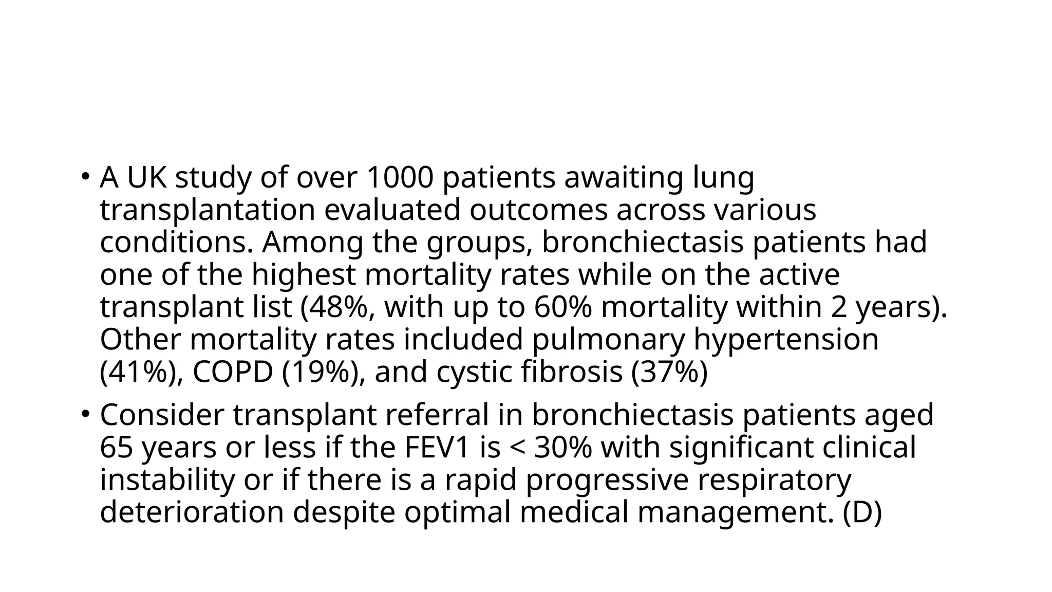 • A UK study of over 1000 patients awaiting lung
transplantation evaluated outcomes across various
conditions. Among the groups, bronchiectasis patients had
one of the highest mortality rates while on the active
transplant list (48%, with up to 60% mortality within 2 years).
Other mortality rates included pulmonary hypertension
(41%), COPD (19%), and cystic fibrosis (37%)
• Consider transplant referral in bronchiectasis patients aged
65 years or less if the FEV1 is < 30% with significant clinical
instability or if there is a rapid progressive respiratory
deterioration despite optimal medical management. (D)
 