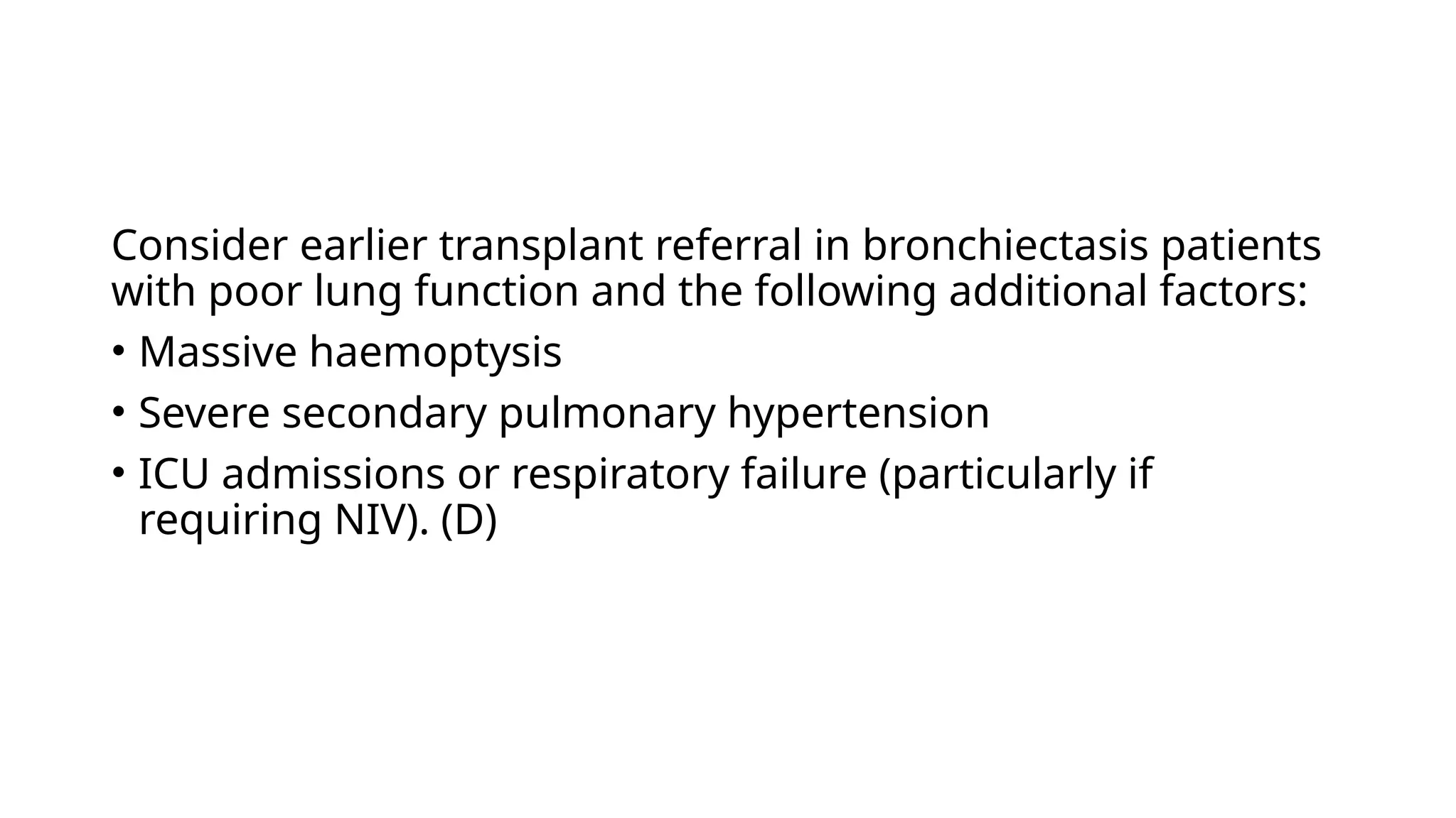 Consider earlier transplant referral in bronchiectasis patients
with poor lung function and the following additional factors:
• Massive haemoptysis
• Severe secondary pulmonary hypertension
• ICU admissions or respiratory failure (particularly if
requiring NIV). (D)
 