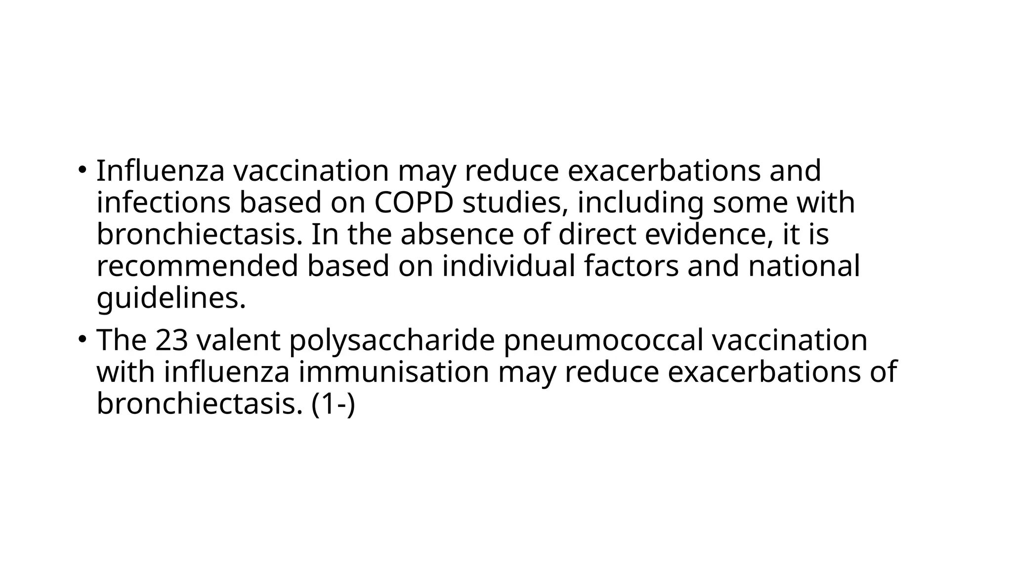 • Influenza vaccination may reduce exacerbations and
infections based on COPD studies, including some with
bronchiectasis. In the absence of direct evidence, it is
recommended based on individual factors and national
guidelines.
• The 23 valent polysaccharide pneumococcal vaccination
with influenza immunisation may reduce exacerbations of
bronchiectasis. (1-)
 