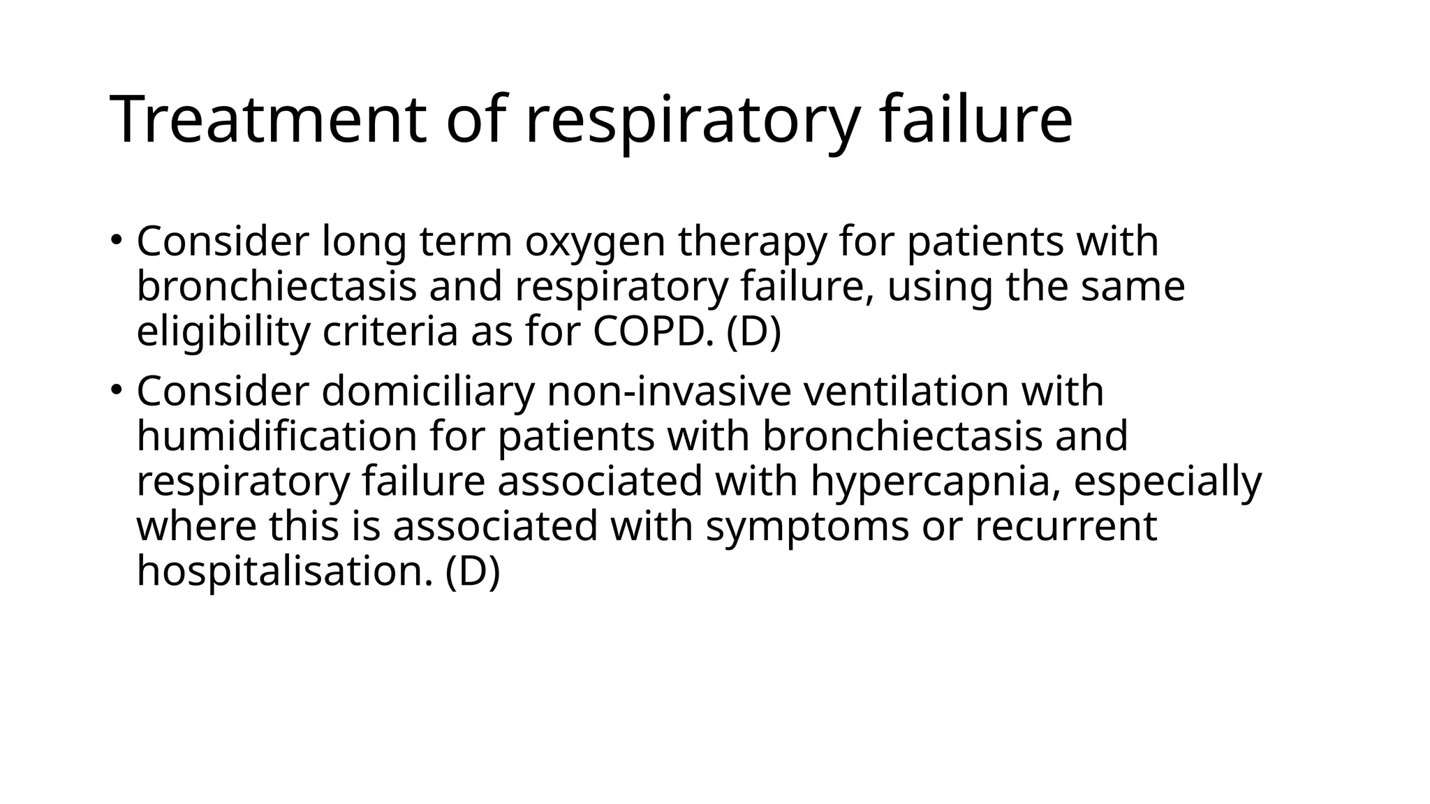 Treatment of respiratory failure
• Consider long term oxygen therapy for patients with
bronchiectasis and respiratory failure, using the same
eligibility criteria as for COPD. (D)
• Consider domiciliary non-invasive ventilation with
humidification for patients with bronchiectasis and
respiratory failure associated with hypercapnia, especially
where this is associated with symptoms or recurrent
hospitalisation. (D)
 