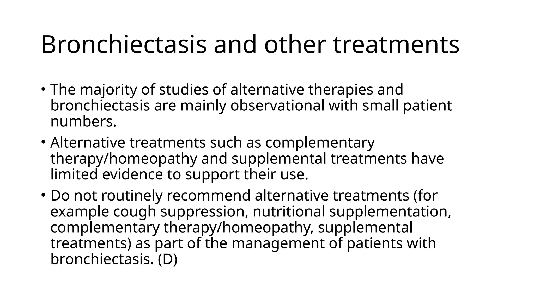 Bronchiectasis and other treatments
• The majority of studies of alternative therapies and
bronchiectasis are mainly observational with small patient
numbers.
• Alternative treatments such as complementary
therapy/homeopathy and supplemental treatments have
limited evidence to support their use.
• Do not routinely recommend alternative treatments (for
example cough suppression, nutritional supplementation,
complementary therapy/homeopathy, supplemental
treatments) as part of the management of patients with
bronchiectasis. (D)
 