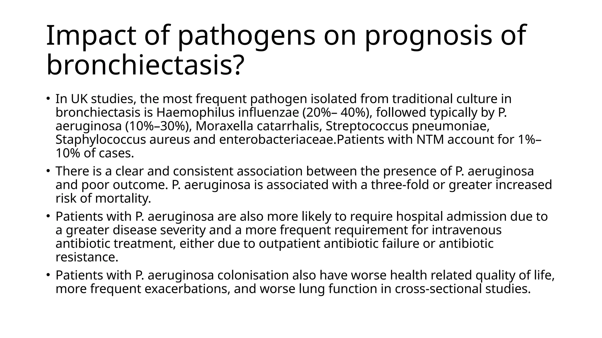 Impact of pathogens on prognosis of
bronchiectasis?
• In UK studies, the most frequent pathogen isolated from traditional culture in
bronchiectasis is Haemophilus influenzae (20%– 40%), followed typically by P.
aeruginosa (10%–30%), Moraxella catarrhalis, Streptococcus pneumoniae,
Staphylococcus aureus and enterobacteriaceae.Patients with NTM account for 1%–
10% of cases.
• There is a clear and consistent association between the presence of P. aeruginosa
and poor outcome. P. aeruginosa is associated with a three-fold or greater increased
risk of mortality.
• Patients with P. aeruginosa are also more likely to require hospital admission due to
a greater disease severity and a more frequent requirement for intravenous
antibiotic treatment, either due to outpatient antibiotic failure or antibiotic
resistance.
• Patients with P. aeruginosa colonisation also have worse health related quality of life,
more frequent exacerbations, and worse lung function in cross-sectional studies.
 
