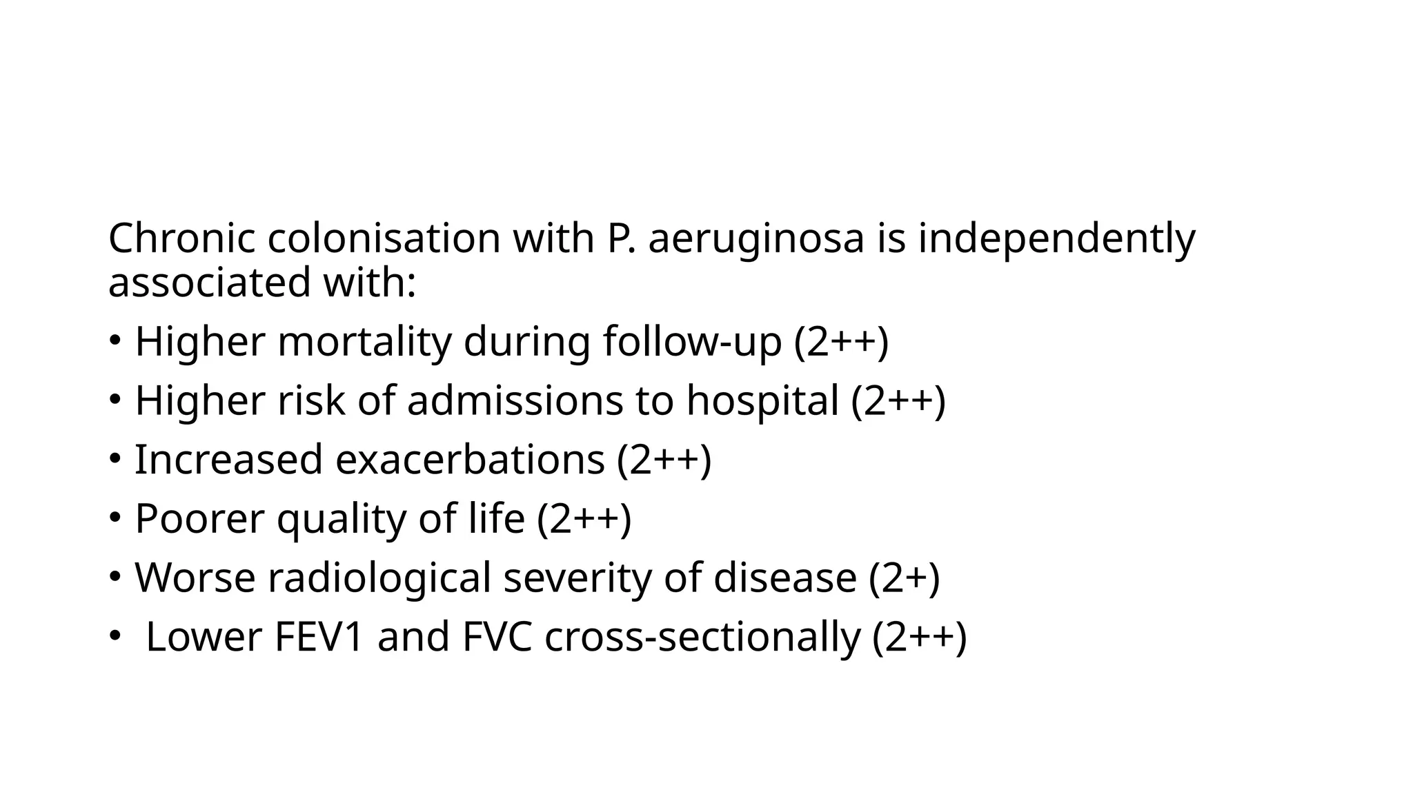 Chronic colonisation with P. aeruginosa is independently
associated with:
• Higher mortality during follow-up (2++)
• Higher risk of admissions to hospital (2++)
• Increased exacerbations (2++)
• Poorer quality of life (2++)
• Worse radiological severity of disease (2+)
• Lower FEV1 and FVC cross-sectionally (2++)
 
