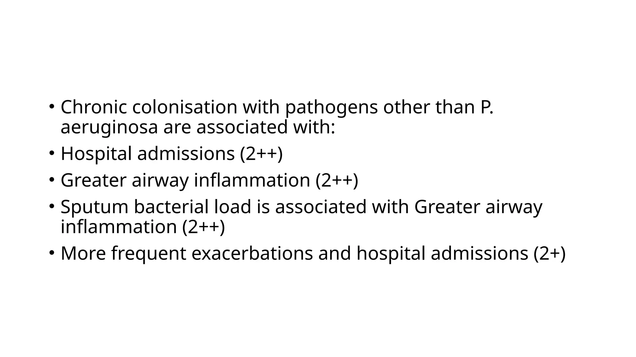 • Chronic colonisation with pathogens other than P.
aeruginosa are associated with:
• Hospital admissions (2++)
• Greater airway inflammation (2++)
• Sputum bacterial load is associated with Greater airway
inflammation (2++)
• More frequent exacerbations and hospital admissions (2+)
 