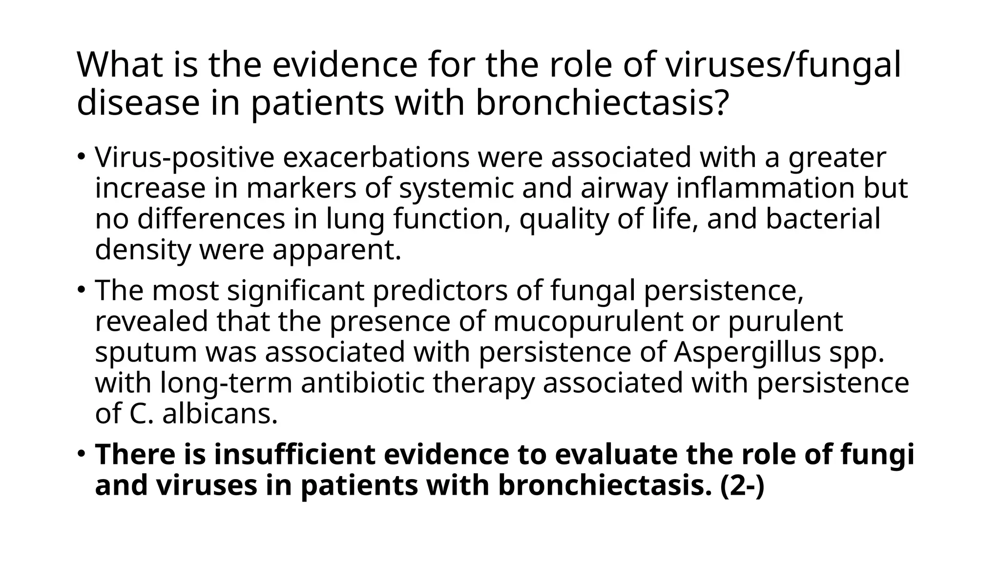 What is the evidence for the role of viruses/fungal
disease in patients with bronchiectasis?
• Virus-positive exacerbations were associated with a greater
increase in markers of systemic and airway inflammation but
no differences in lung function, quality of life, and bacterial
density were apparent.
• The most significant predictors of fungal persistence,
revealed that the presence of mucopurulent or purulent
sputum was associated with persistence of Aspergillus spp.
with long-term antibiotic therapy associated with persistence
of C. albicans.
• There is insufficient evidence to evaluate the role of fungi
and viruses in patients with bronchiectasis. (2-)
 