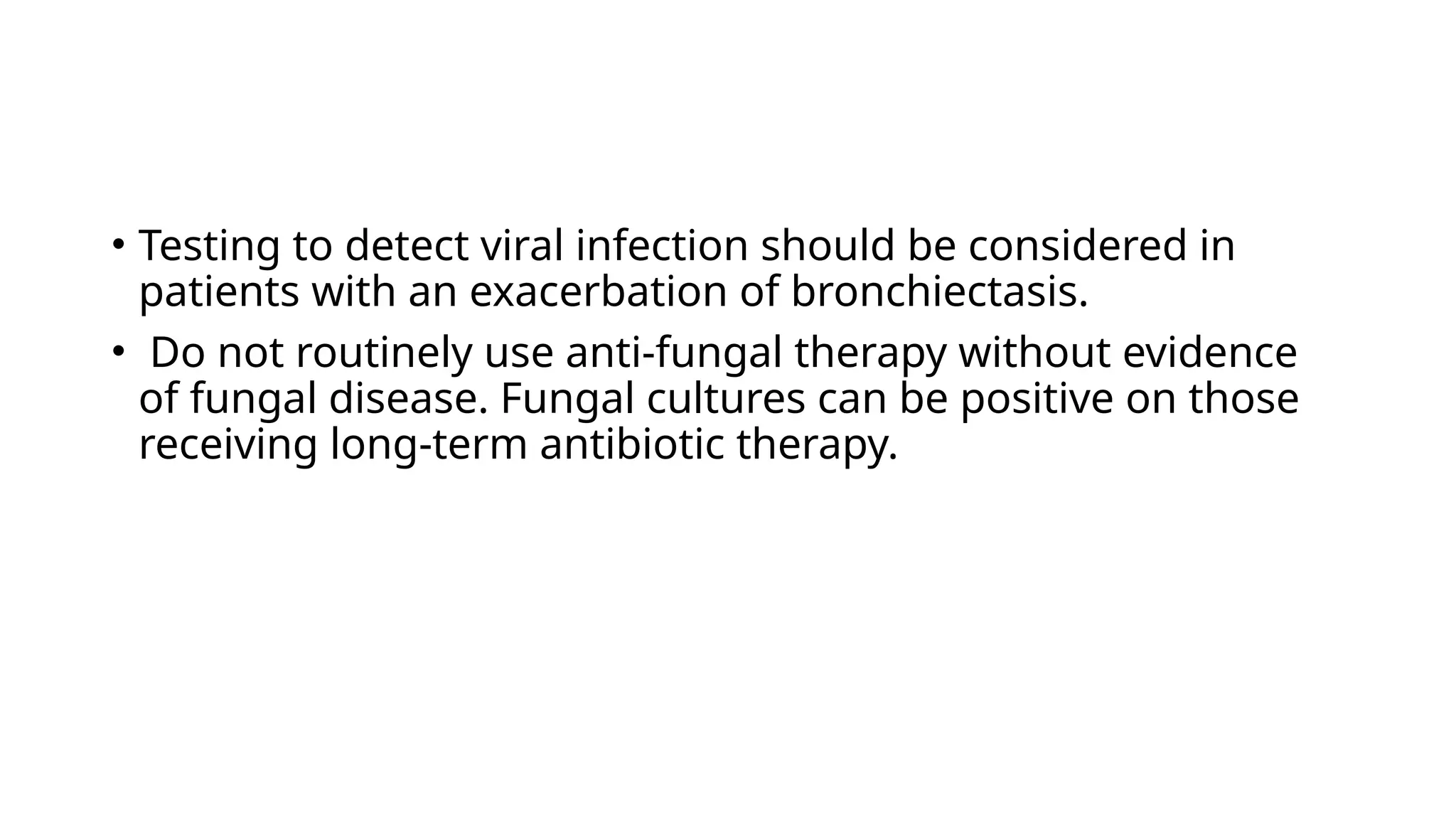 • Testing to detect viral infection should be considered in
patients with an exacerbation of bronchiectasis.
• Do not routinely use anti-fungal therapy without evidence
of fungal disease. Fungal cultures can be positive on those
receiving long-term antibiotic therapy.
 