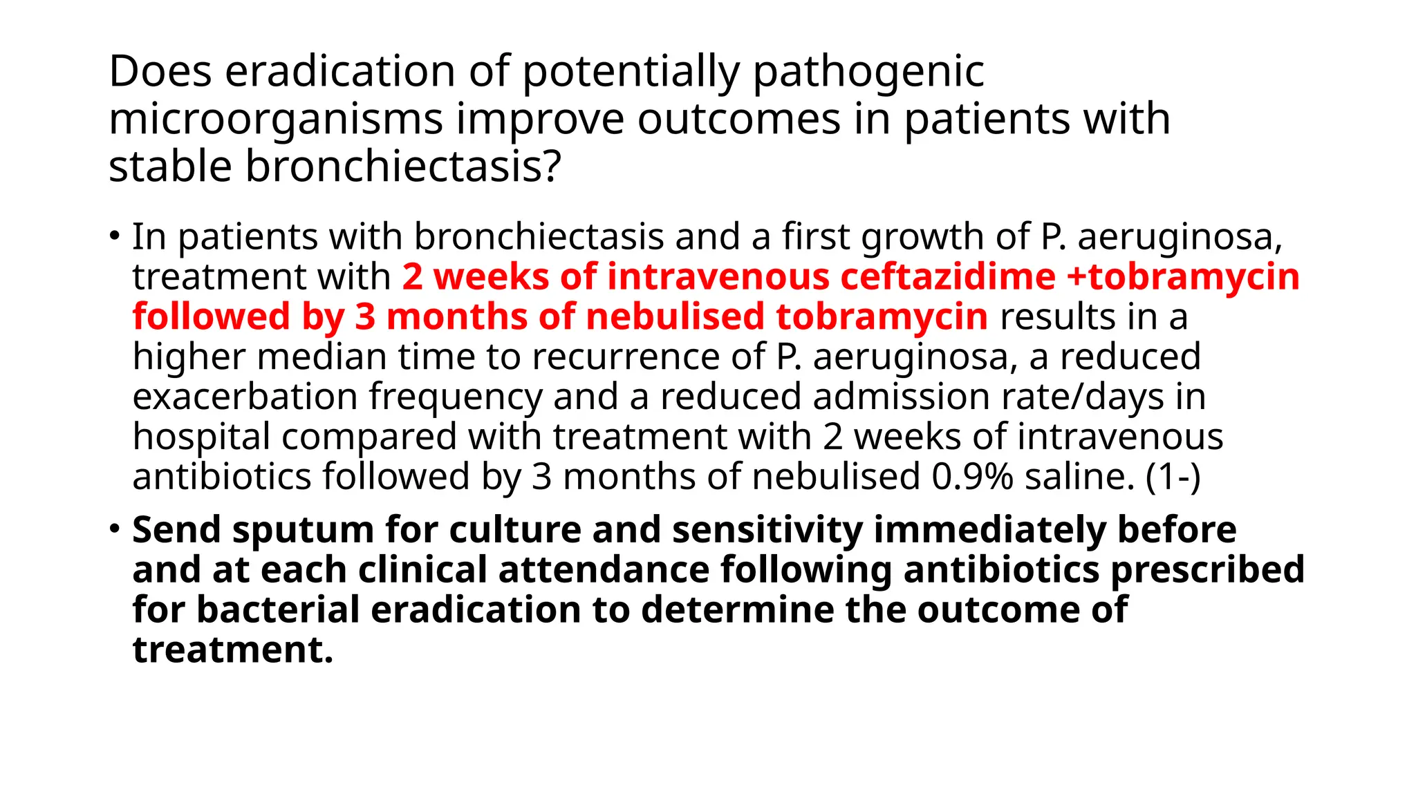 Does eradication of potentially pathogenic
microorganisms improve outcomes in patients with
stable bronchiectasis?
• In patients with bronchiectasis and a first growth of P. aeruginosa,
treatment with 2 weeks of intravenous ceftazidime +tobramycin
followed by 3 months of nebulised tobramycin results in a
higher median time to recurrence of P. aeruginosa, a reduced
exacerbation frequency and a reduced admission rate/days in
hospital compared with treatment with 2 weeks of intravenous
antibiotics followed by 3 months of nebulised 0.9% saline. (1-)
• Send sputum for culture and sensitivity immediately before
and at each clinical attendance following antibiotics prescribed
for bacterial eradication to determine the outcome of
treatment.
 