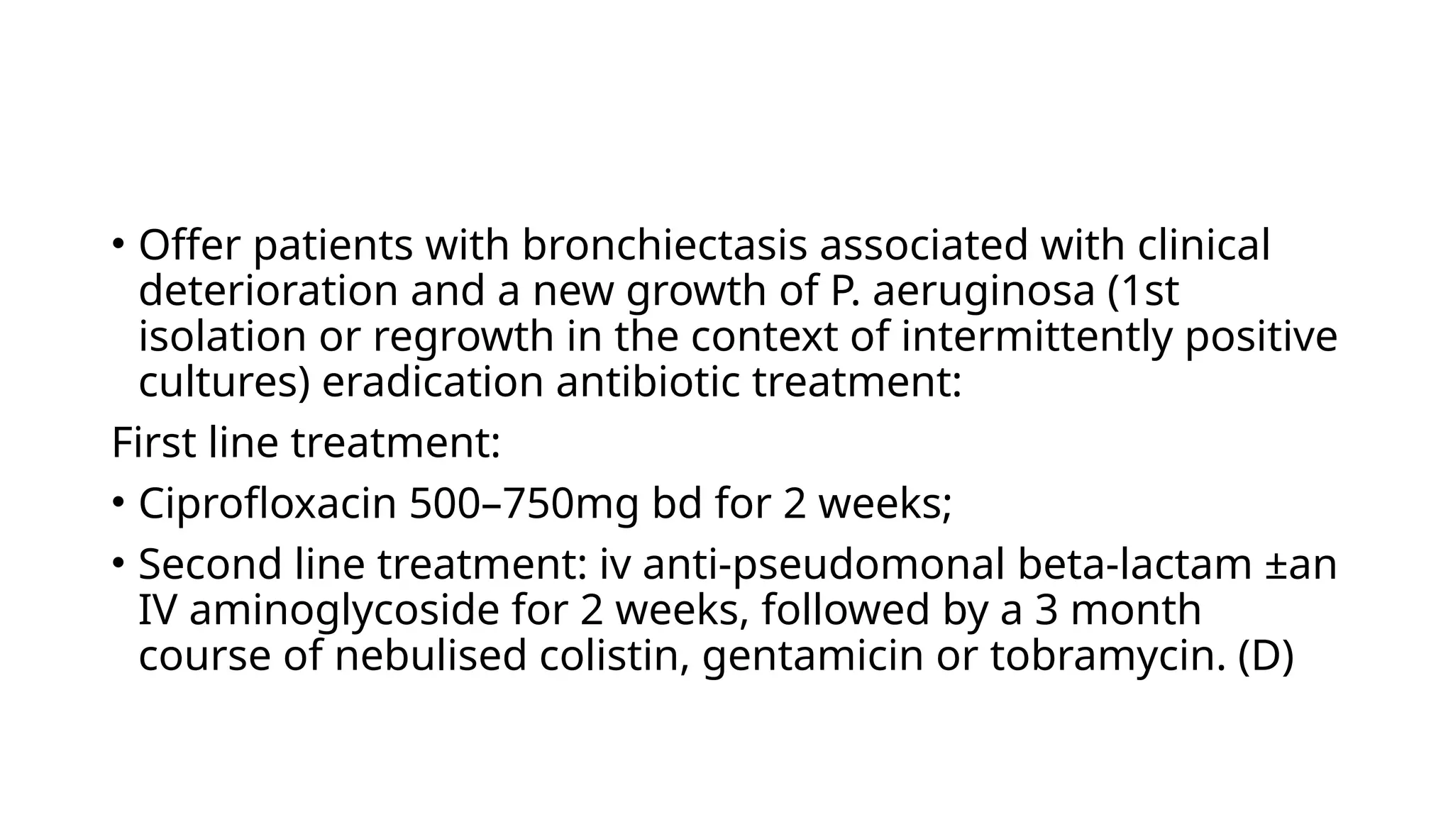 • Offer patients with bronchiectasis associated with clinical
deterioration and a new growth of P. aeruginosa (1st
isolation or regrowth in the context of intermittently positive
cultures) eradication antibiotic treatment:
First line treatment:
• Ciprofloxacin 500–750mg bd for 2 weeks;
• Second line treatment: iv anti-pseudomonal beta-lactam ±an
IV aminoglycoside for 2 weeks, followed by a 3 month
course of nebulised colistin, gentamicin or tobramycin. (D)
 