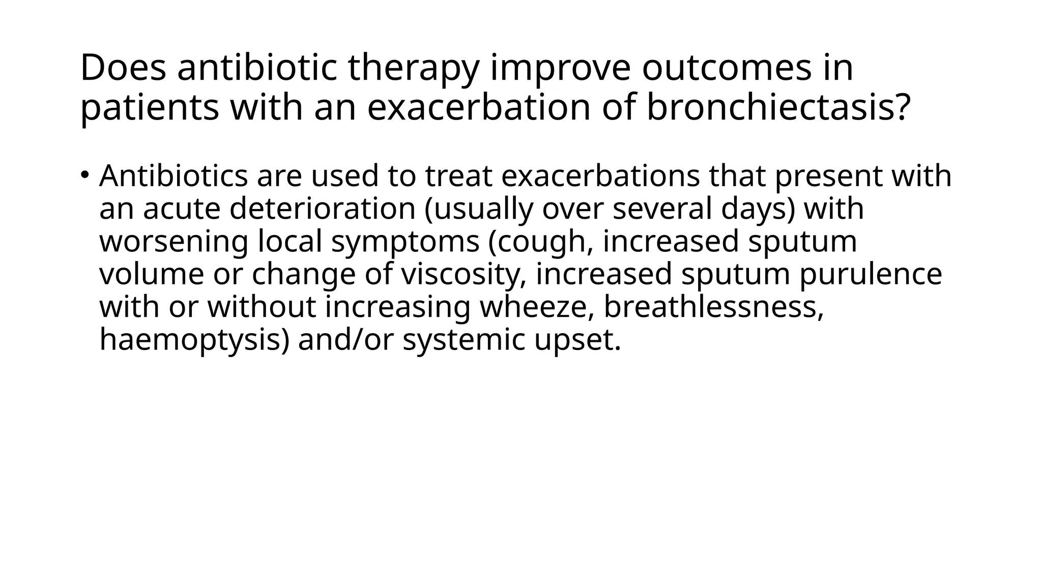 Does antibiotic therapy improve outcomes in
patients with an exacerbation of bronchiectasis?
• Antibiotics are used to treat exacerbations that present with
an acute deterioration (usually over several days) with
worsening local symptoms (cough, increased sputum
volume or change of viscosity, increased sputum purulence
with or without increasing wheeze, breathlessness,
haemoptysis) and/or systemic upset.
 