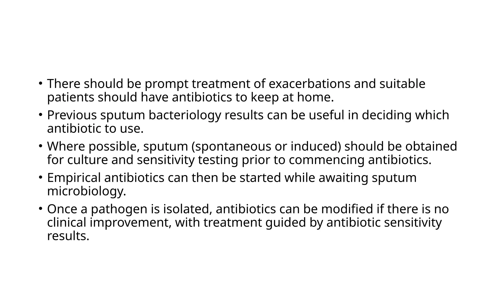 • There should be prompt treatment of exacerbations and suitable
patients should have antibiotics to keep at home.
• Previous sputum bacteriology results can be useful in deciding which
antibiotic to use.
• Where possible, sputum (spontaneous or induced) should be obtained
for culture and sensitivity testing prior to commencing antibiotics.
• Empirical antibiotics can then be started while awaiting sputum
microbiology.
• Once a pathogen is isolated, antibiotics can be modified if there is no
clinical improvement, with treatment guided by antibiotic sensitivity
results.
 