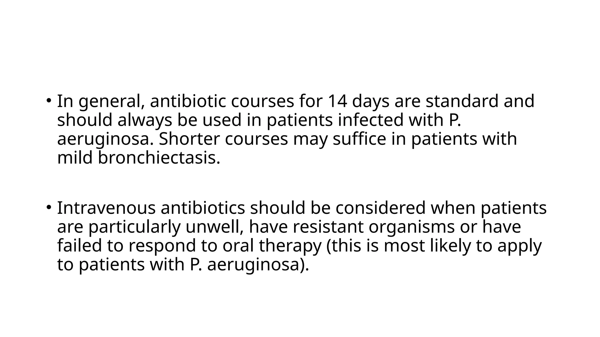 • In general, antibiotic courses for 14 days are standard and
should always be used in patients infected with P.
aeruginosa. Shorter courses may suffice in patients with
mild bronchiectasis.
• Intravenous antibiotics should be considered when patients
are particularly unwell, have resistant organisms or have
failed to respond to oral therapy (this is most likely to apply
to patients with P. aeruginosa).
 