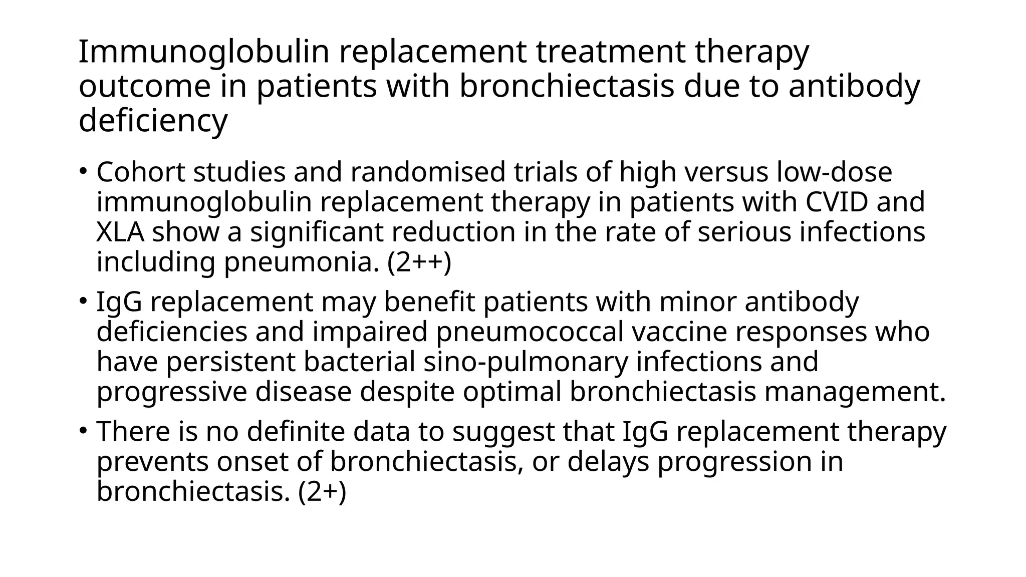 Immunoglobulin replacement treatment therapy
outcome in patients with bronchiectasis due to antibody
deficiency
• Cohort studies and randomised trials of high versus low-dose
immunoglobulin replacement therapy in patients with CVID and
XLA show a significant reduction in the rate of serious infections
including pneumonia. (2++)
• IgG replacement may benefit patients with minor antibody
deficiencies and impaired pneumococcal vaccine responses who
have persistent bacterial sino-pulmonary infections and
progressive disease despite optimal bronchiectasis management.
• There is no definite data to suggest that IgG replacement therapy
prevents onset of bronchiectasis, or delays progression in
bronchiectasis. (2+)
 