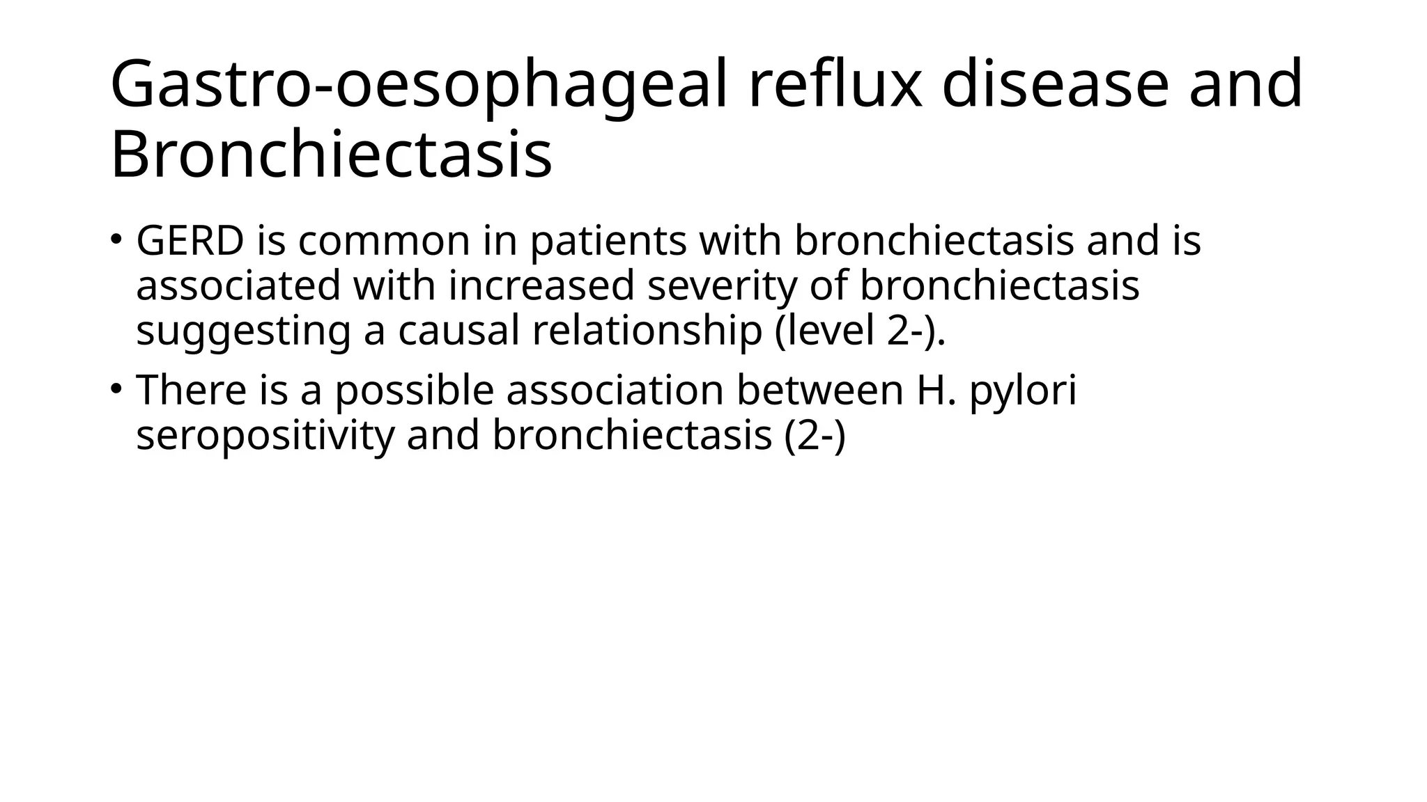 Gastro-oesophageal reflux disease and
Bronchiectasis
• GERD is common in patients with bronchiectasis and is
associated with increased severity of bronchiectasis
suggesting a causal relationship (level 2-).
• There is a possible association between H. pylori
seropositivity and bronchiectasis (2-)
 