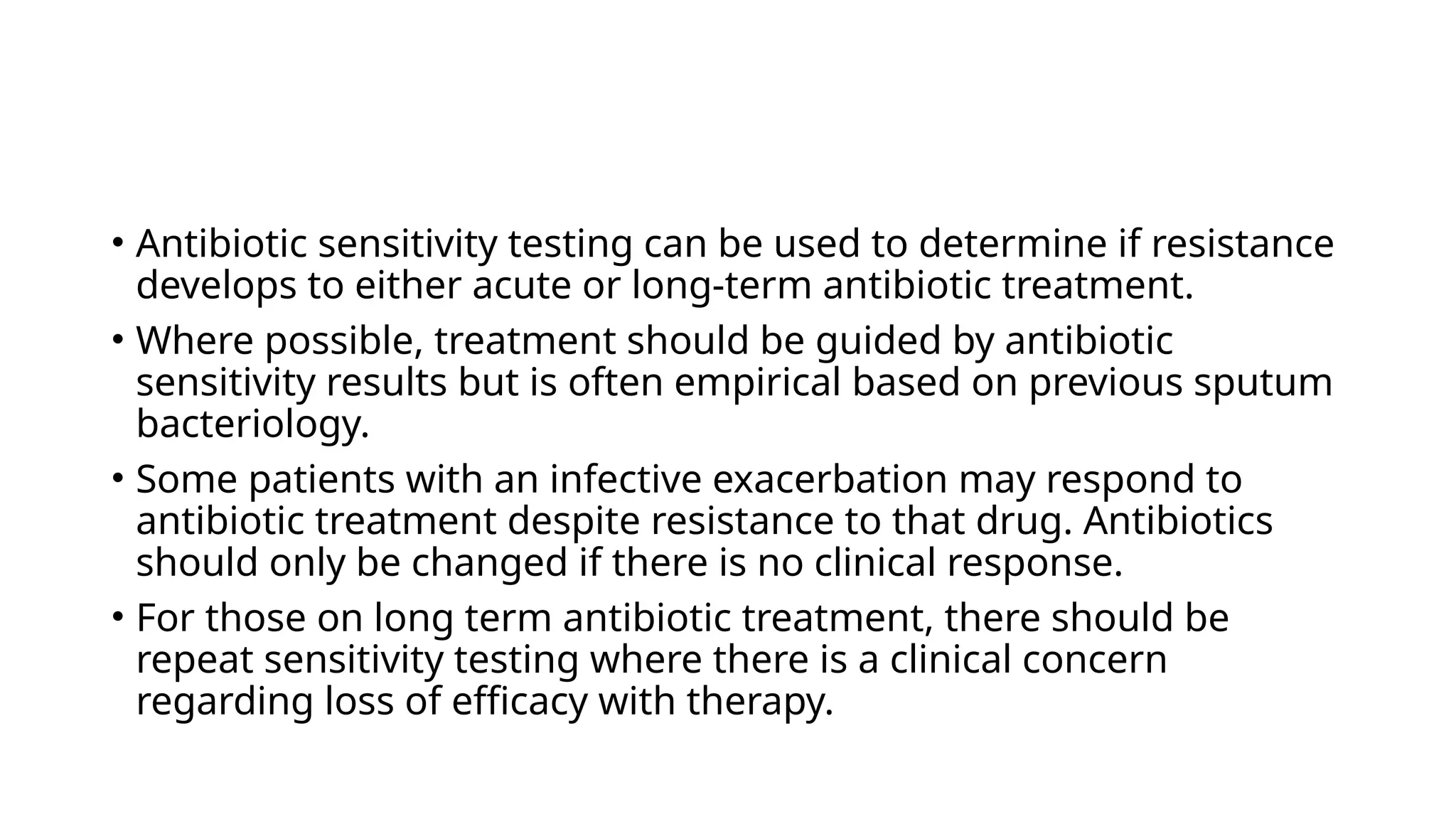 • Antibiotic sensitivity testing can be used to determine if resistance
develops to either acute or long-term antibiotic treatment.
• Where possible, treatment should be guided by antibiotic
sensitivity results but is often empirical based on previous sputum
bacteriology.
• Some patients with an infective exacerbation may respond to
antibiotic treatment despite resistance to that drug. Antibiotics
should only be changed if there is no clinical response.
• For those on long term antibiotic treatment, there should be
repeat sensitivity testing where there is a clinical concern
regarding loss of efficacy with therapy.
 
