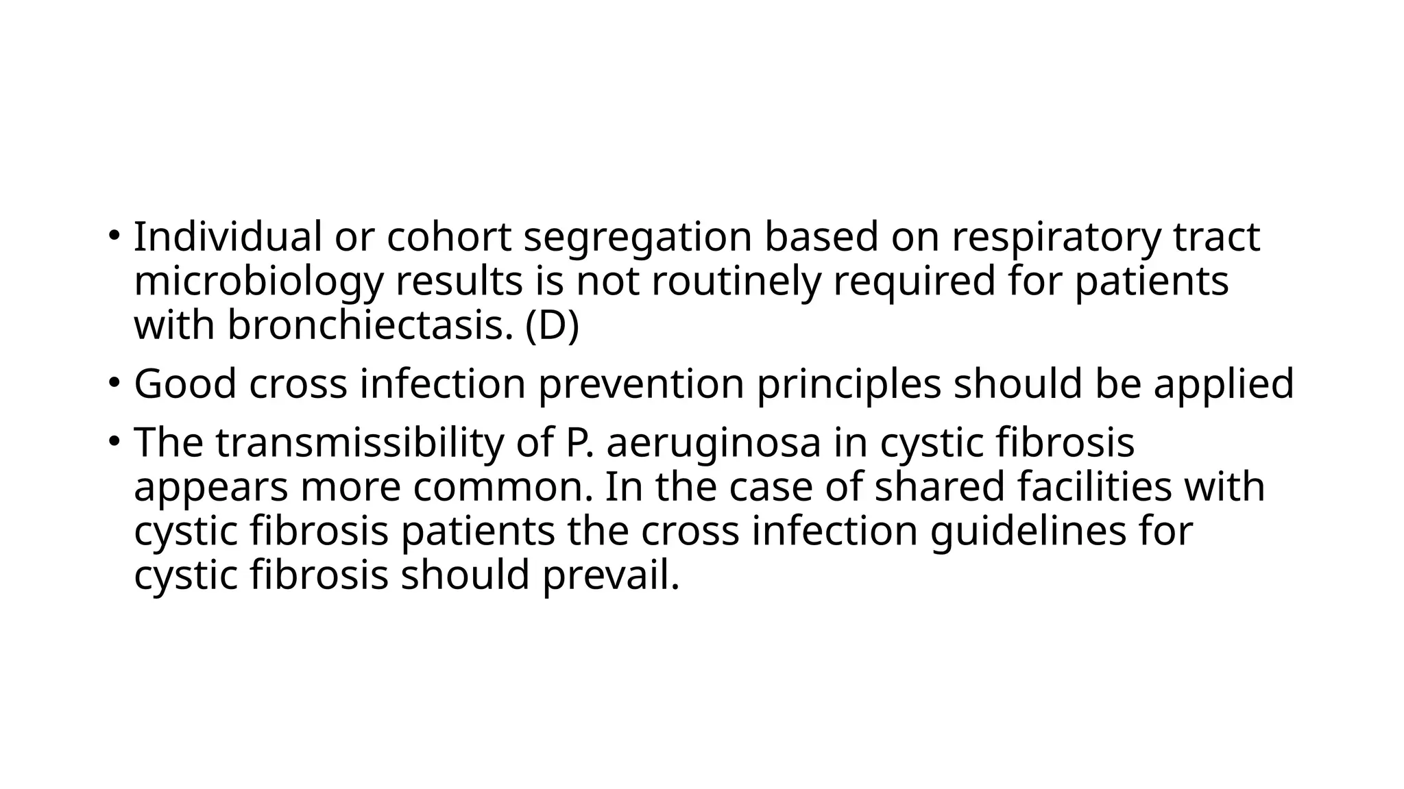 • Individual or cohort segregation based on respiratory tract
microbiology results is not routinely required for patients
with bronchiectasis. (D)
• Good cross infection prevention principles should be applied
• The transmissibility of P. aeruginosa in cystic fibrosis
appears more common. In the case of shared facilities with
cystic fibrosis patients the cross infection guidelines for
cystic fibrosis should prevail.
 