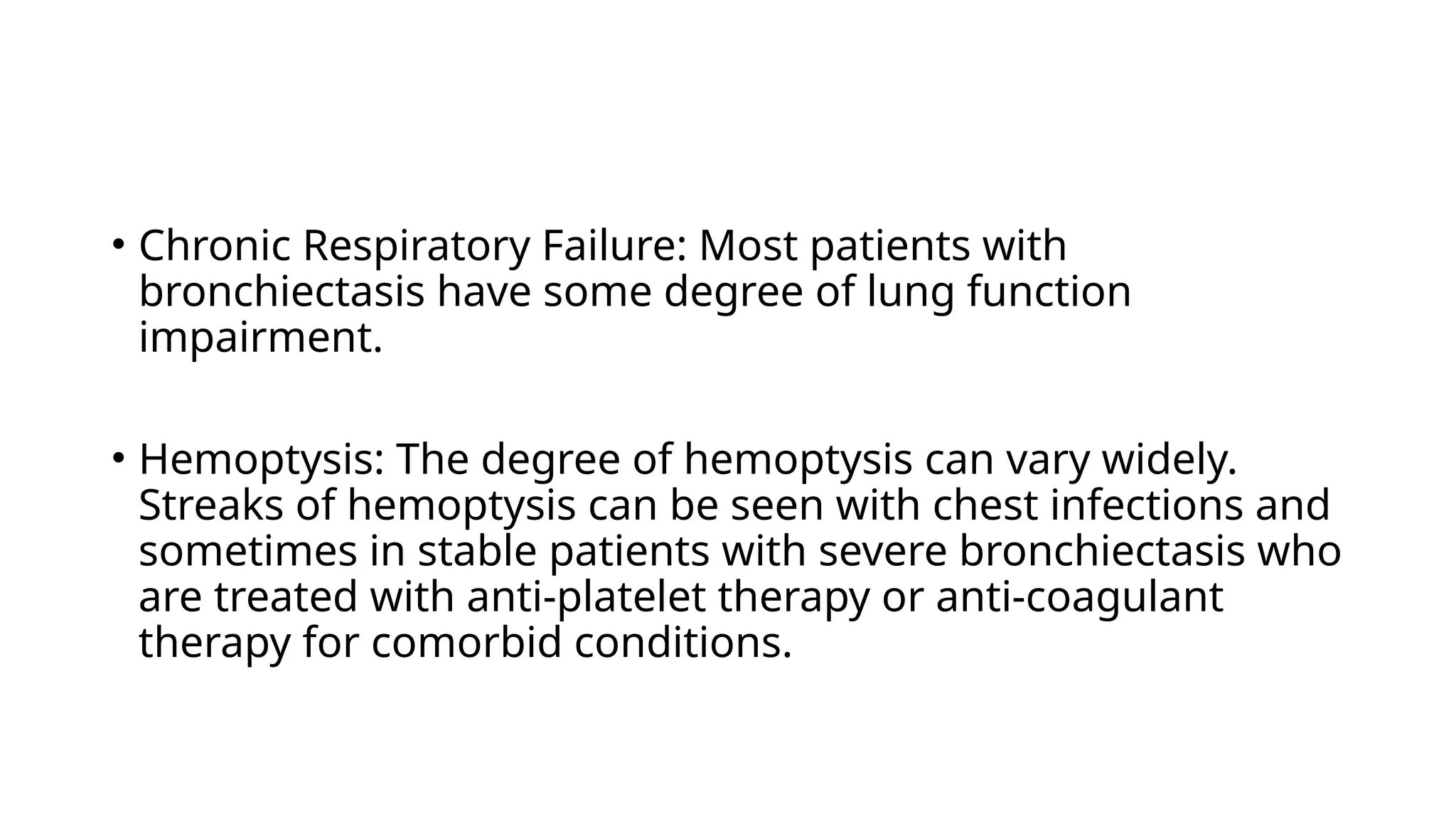 • Chronic Respiratory Failure: Most patients with
bronchiectasis have some degree of lung function
impairment.
• Hemoptysis: The degree of hemoptysis can vary widely.
Streaks of hemoptysis can be seen with chest infections and
sometimes in stable patients with severe bronchiectasis who
are treated with anti-platelet therapy or anti-coagulant
therapy for comorbid conditions.
 
